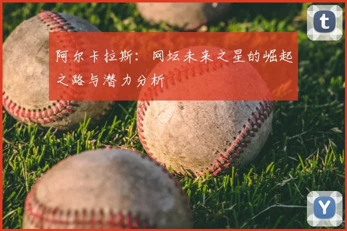 阿尔卡拉斯：网坛未来之星的崛起之路与潜力分析