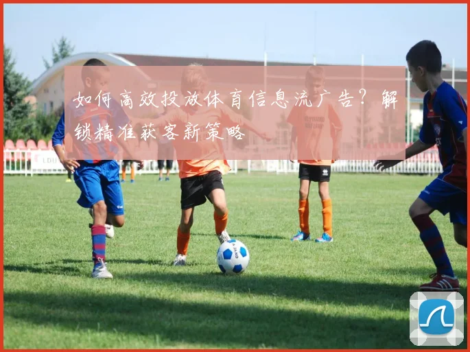 如何高效投放体育信息流广告？解锁精准获客新策略