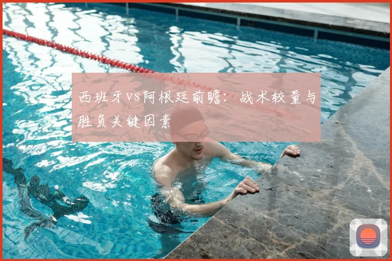 西班牙vs阿根廷前瞻：战术较量与胜负关键因素