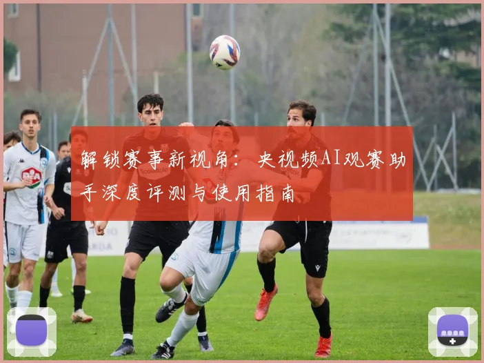 解锁赛事新视角:央视频AI观赛助手深度评测与使用指南