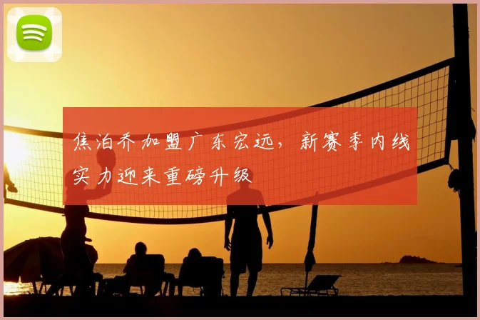 焦泊乔加盟广东宏远,新赛季内线实力迎来重磅升级