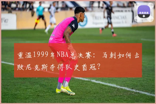 重温1999年NBA总决赛:马刺如何击败尼克斯夺得队史首冠?